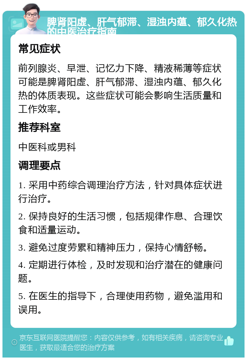 脾肾阳虚、肝气郁滞、湿浊内蕴、郁久化热的中医治疗指南 常见症状 前列腺炎、早泄、记忆力下降、精液稀薄等症状可能是脾肾阳虚、肝气郁滞、湿浊内蕴、郁久化热的体质表现。这些症状可能会影响生活质量和工作效率。 推荐科室 中医科或男科 调理要点 1. 采用中药综合调理治疗方法，针对具体症状进行治疗。 2. 保持良好的生活习惯，包括规律作息、合理饮食和适量运动。 3. 避免过度劳累和精神压力，保持心情舒畅。 4. 定期进行体检，及时发现和治疗潜在的健康问题。 5. 在医生的指导下，合理使用药物，避免滥用和误用。