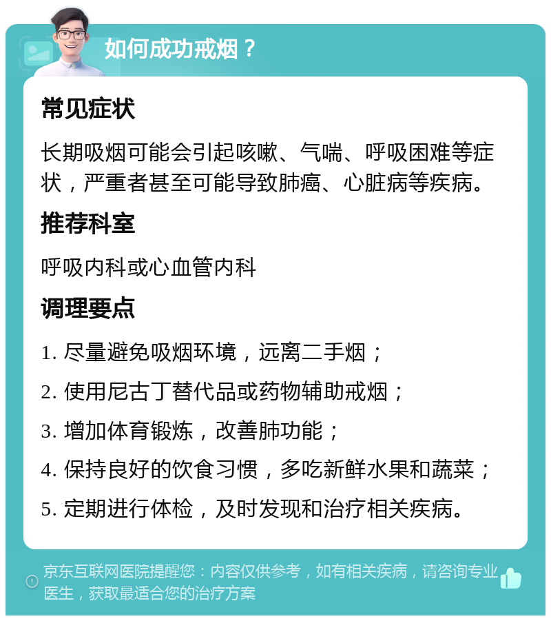 如何成功戒烟？ 常见症状 长期吸烟可能会引起咳嗽、气喘、呼吸困难等症状，严重者甚至可能导致肺癌、心脏病等疾病。 推荐科室 呼吸内科或心血管内科 调理要点 1. 尽量避免吸烟环境，远离二手烟； 2. 使用尼古丁替代品或药物辅助戒烟； 3. 增加体育锻炼，改善肺功能； 4. 保持良好的饮食习惯，多吃新鲜水果和蔬菜； 5. 定期进行体检，及时发现和治疗相关疾病。