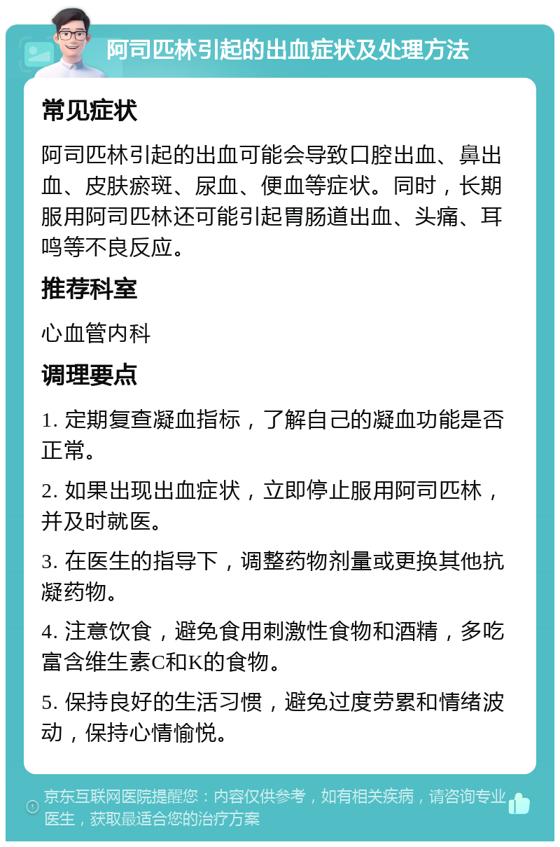 阿司匹林引起的出血症状及处理方法 常见症状 阿司匹林引起的出血可能会导致口腔出血、鼻出血、皮肤瘀斑、尿血、便血等症状。同时，长期服用阿司匹林还可能引起胃肠道出血、头痛、耳鸣等不良反应。 推荐科室 心血管内科 调理要点 1. 定期复查凝血指标，了解自己的凝血功能是否正常。 2. 如果出现出血症状，立即停止服用阿司匹林，并及时就医。 3. 在医生的指导下，调整药物剂量或更换其他抗凝药物。 4. 注意饮食，避免食用刺激性食物和酒精，多吃富含维生素C和K的食物。 5. 保持良好的生活习惯，避免过度劳累和情绪波动，保持心情愉悦。