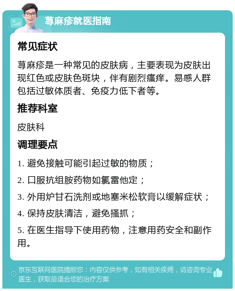 荨麻疹就医指南 常见症状 荨麻疹是一种常见的皮肤病，主要表现为皮肤出现红色或皮肤色斑块，伴有剧烈瘙痒。易感人群包括过敏体质者、免疫力低下者等。 推荐科室 皮肤科 调理要点 1. 避免接触可能引起过敏的物质； 2. 口服抗组胺药物如氯雷他定； 3. 外用炉甘石洗剂或地塞米松软膏以缓解症状； 4. 保持皮肤清洁，避免搔抓； 5. 在医生指导下使用药物，注意用药安全和副作用。