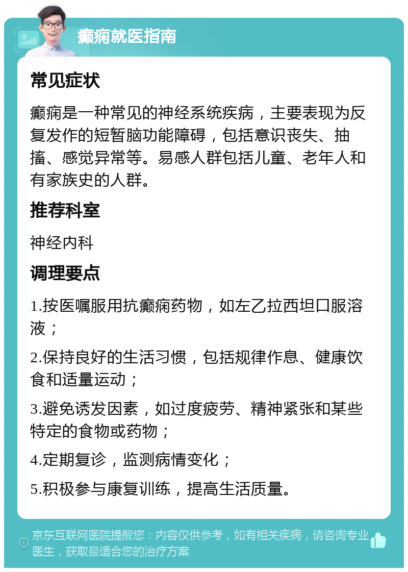 癫痫就医指南 常见症状 癫痫是一种常见的神经系统疾病，主要表现为反复发作的短暂脑功能障碍，包括意识丧失、抽搐、感觉异常等。易感人群包括儿童、老年人和有家族史的人群。 推荐科室 神经内科 调理要点 1.按医嘱服用抗癫痫药物，如左乙拉西坦口服溶液； 2.保持良好的生活习惯，包括规律作息、健康饮食和适量运动； 3.避免诱发因素，如过度疲劳、精神紧张和某些特定的食物或药物； 4.定期复诊，监测病情变化； 5.积极参与康复训练，提高生活质量。