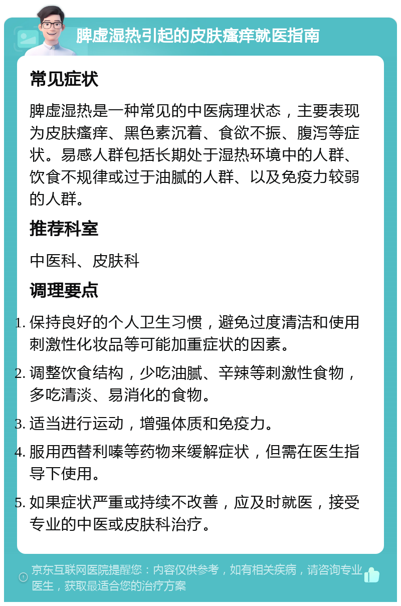 脾虚湿热引起的皮肤瘙痒就医指南 常见症状 脾虚湿热是一种常见的中医病理状态，主要表现为皮肤瘙痒、黑色素沉着、食欲不振、腹泻等症状。易感人群包括长期处于湿热环境中的人群、饮食不规律或过于油腻的人群、以及免疫力较弱的人群。 推荐科室 中医科、皮肤科 调理要点 保持良好的个人卫生习惯，避免过度清洁和使用刺激性化妆品等可能加重症状的因素。 调整饮食结构，少吃油腻、辛辣等刺激性食物，多吃清淡、易消化的食物。 适当进行运动，增强体质和免疫力。 服用西替利嗪等药物来缓解症状，但需在医生指导下使用。 如果症状严重或持续不改善，应及时就医，接受专业的中医或皮肤科治疗。