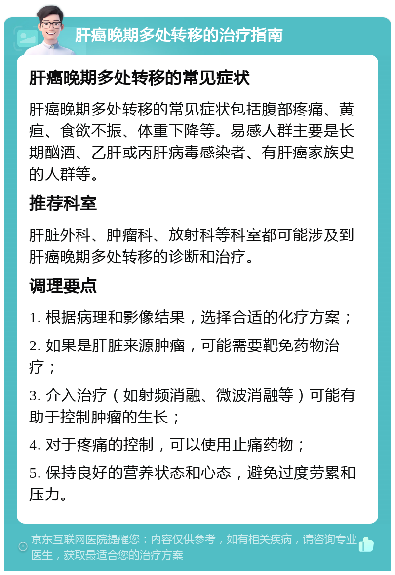 肝癌晚期多处转移的治疗指南 肝癌晚期多处转移的常见症状 肝癌晚期多处转移的常见症状包括腹部疼痛、黄疸、食欲不振、体重下降等。易感人群主要是长期酗酒、乙肝或丙肝病毒感染者、有肝癌家族史的人群等。 推荐科室 肝脏外科、肿瘤科、放射科等科室都可能涉及到肝癌晚期多处转移的诊断和治疗。 调理要点 1. 根据病理和影像结果，选择合适的化疗方案； 2. 如果是肝脏来源肿瘤，可能需要靶免药物治疗； 3. 介入治疗（如射频消融、微波消融等）可能有助于控制肿瘤的生长； 4. 对于疼痛的控制，可以使用止痛药物； 5. 保持良好的营养状态和心态，避免过度劳累和压力。