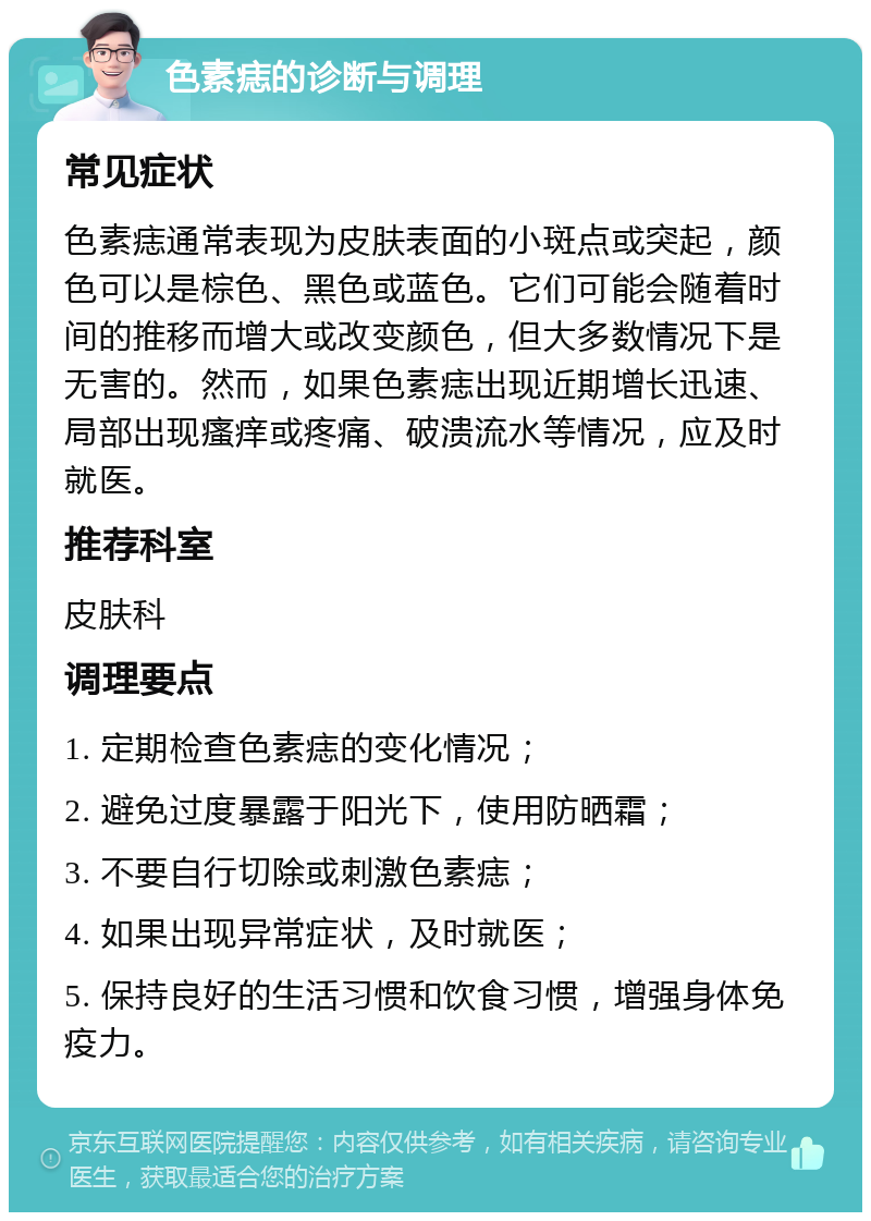 色素痣的诊断与调理 常见症状 色素痣通常表现为皮肤表面的小斑点或突起，颜色可以是棕色、黑色或蓝色。它们可能会随着时间的推移而增大或改变颜色，但大多数情况下是无害的。然而，如果色素痣出现近期增长迅速、局部出现瘙痒或疼痛、破溃流水等情况，应及时就医。 推荐科室 皮肤科 调理要点 1. 定期检查色素痣的变化情况； 2. 避免过度暴露于阳光下，使用防晒霜； 3. 不要自行切除或刺激色素痣； 4. 如果出现异常症状，及时就医； 5. 保持良好的生活习惯和饮食习惯，增强身体免疫力。