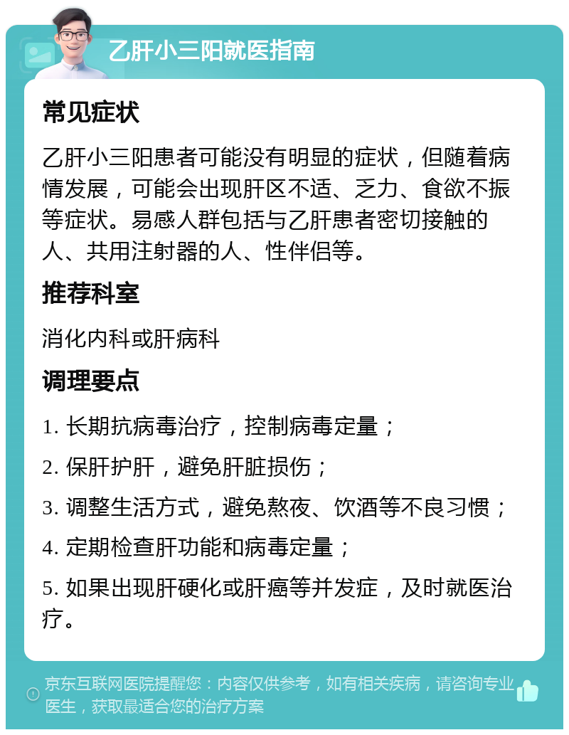 乙肝小三阳就医指南 常见症状 乙肝小三阳患者可能没有明显的症状，但随着病情发展，可能会出现肝区不适、乏力、食欲不振等症状。易感人群包括与乙肝患者密切接触的人、共用注射器的人、性伴侣等。 推荐科室 消化内科或肝病科 调理要点 1. 长期抗病毒治疗，控制病毒定量； 2. 保肝护肝，避免肝脏损伤； 3. 调整生活方式，避免熬夜、饮酒等不良习惯； 4. 定期检查肝功能和病毒定量； 5. 如果出现肝硬化或肝癌等并发症，及时就医治疗。