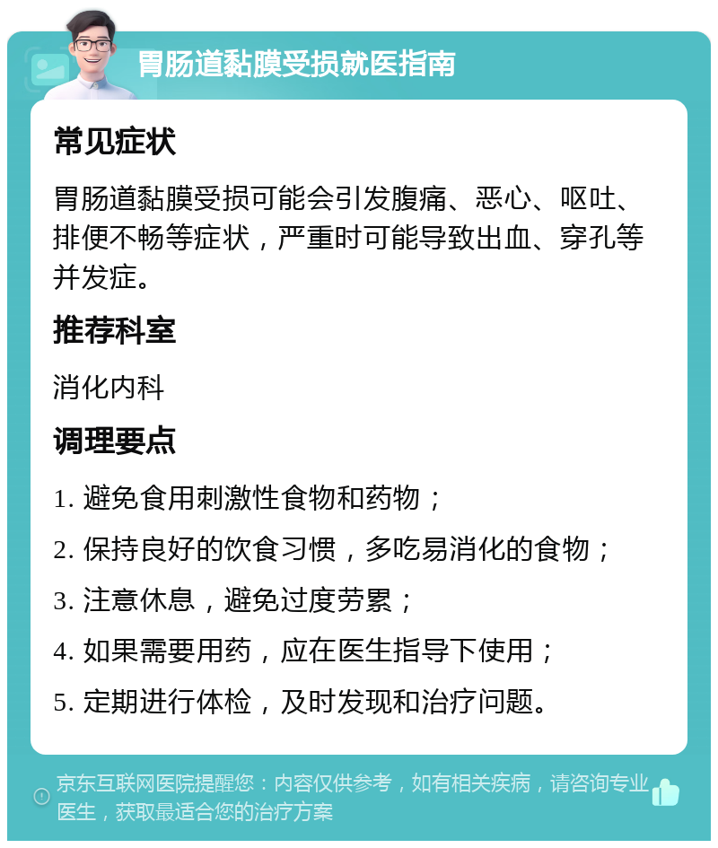 胃肠道黏膜受损就医指南 常见症状 胃肠道黏膜受损可能会引发腹痛、恶心、呕吐、排便不畅等症状，严重时可能导致出血、穿孔等并发症。 推荐科室 消化内科 调理要点 1. 避免食用刺激性食物和药物； 2. 保持良好的饮食习惯，多吃易消化的食物； 3. 注意休息，避免过度劳累； 4. 如果需要用药，应在医生指导下使用； 5. 定期进行体检，及时发现和治疗问题。