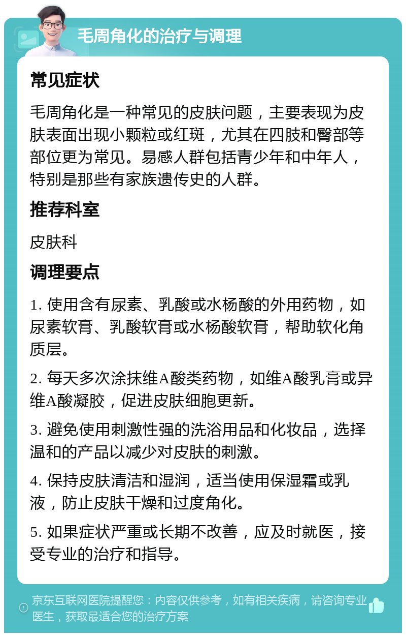 毛周角化的治疗与调理 常见症状 毛周角化是一种常见的皮肤问题，主要表现为皮肤表面出现小颗粒或红斑，尤其在四肢和臀部等部位更为常见。易感人群包括青少年和中年人，特别是那些有家族遗传史的人群。 推荐科室 皮肤科 调理要点 1. 使用含有尿素、乳酸或水杨酸的外用药物，如尿素软膏、乳酸软膏或水杨酸软膏，帮助软化角质层。 2. 每天多次涂抹维A酸类药物，如维A酸乳膏或异维A酸凝胶，促进皮肤细胞更新。 3. 避免使用刺激性强的洗浴用品和化妆品，选择温和的产品以减少对皮肤的刺激。 4. 保持皮肤清洁和湿润，适当使用保湿霜或乳液，防止皮肤干燥和过度角化。 5. 如果症状严重或长期不改善，应及时就医，接受专业的治疗和指导。