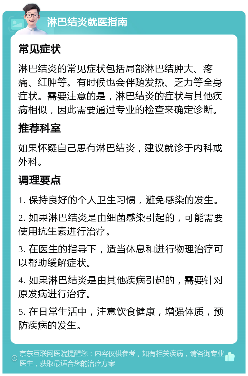 淋巴结炎就医指南 常见症状 淋巴结炎的常见症状包括局部淋巴结肿大、疼痛、红肿等。有时候也会伴随发热、乏力等全身症状。需要注意的是，淋巴结炎的症状与其他疾病相似，因此需要通过专业的检查来确定诊断。 推荐科室 如果怀疑自己患有淋巴结炎，建议就诊于内科或外科。 调理要点 1. 保持良好的个人卫生习惯，避免感染的发生。 2. 如果淋巴结炎是由细菌感染引起的，可能需要使用抗生素进行治疗。 3. 在医生的指导下，适当休息和进行物理治疗可以帮助缓解症状。 4. 如果淋巴结炎是由其他疾病引起的，需要针对原发病进行治疗。 5. 在日常生活中，注意饮食健康，增强体质，预防疾病的发生。