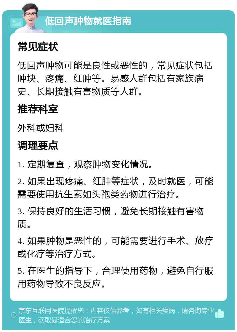 低回声肿物就医指南 常见症状 低回声肿物可能是良性或恶性的，常见症状包括肿块、疼痛、红肿等。易感人群包括有家族病史、长期接触有害物质等人群。 推荐科室 外科或妇科 调理要点 1. 定期复查，观察肿物变化情况。 2. 如果出现疼痛、红肿等症状，及时就医，可能需要使用抗生素如头孢类药物进行治疗。 3. 保持良好的生活习惯，避免长期接触有害物质。 4. 如果肿物是恶性的，可能需要进行手术、放疗或化疗等治疗方式。 5. 在医生的指导下，合理使用药物，避免自行服用药物导致不良反应。