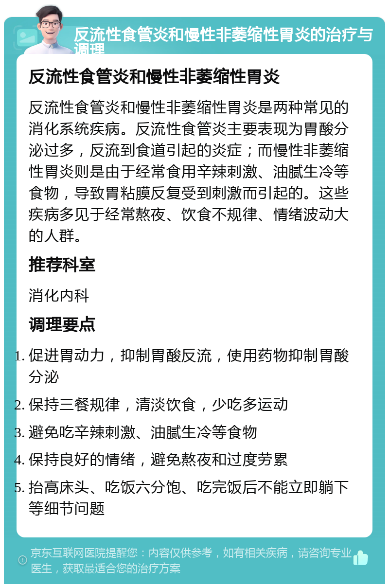 反流性食管炎和慢性非萎缩性胃炎的治疗与调理 反流性食管炎和慢性非萎缩性胃炎 反流性食管炎和慢性非萎缩性胃炎是两种常见的消化系统疾病。反流性食管炎主要表现为胃酸分泌过多，反流到食道引起的炎症；而慢性非萎缩性胃炎则是由于经常食用辛辣刺激、油腻生冷等食物，导致胃粘膜反复受到刺激而引起的。这些疾病多见于经常熬夜、饮食不规律、情绪波动大的人群。 推荐科室 消化内科 调理要点 促进胃动力，抑制胃酸反流，使用药物抑制胃酸分泌 保持三餐规律，清淡饮食，少吃多运动 避免吃辛辣刺激、油腻生冷等食物 保持良好的情绪，避免熬夜和过度劳累 抬高床头、吃饭六分饱、吃完饭后不能立即躺下等细节问题