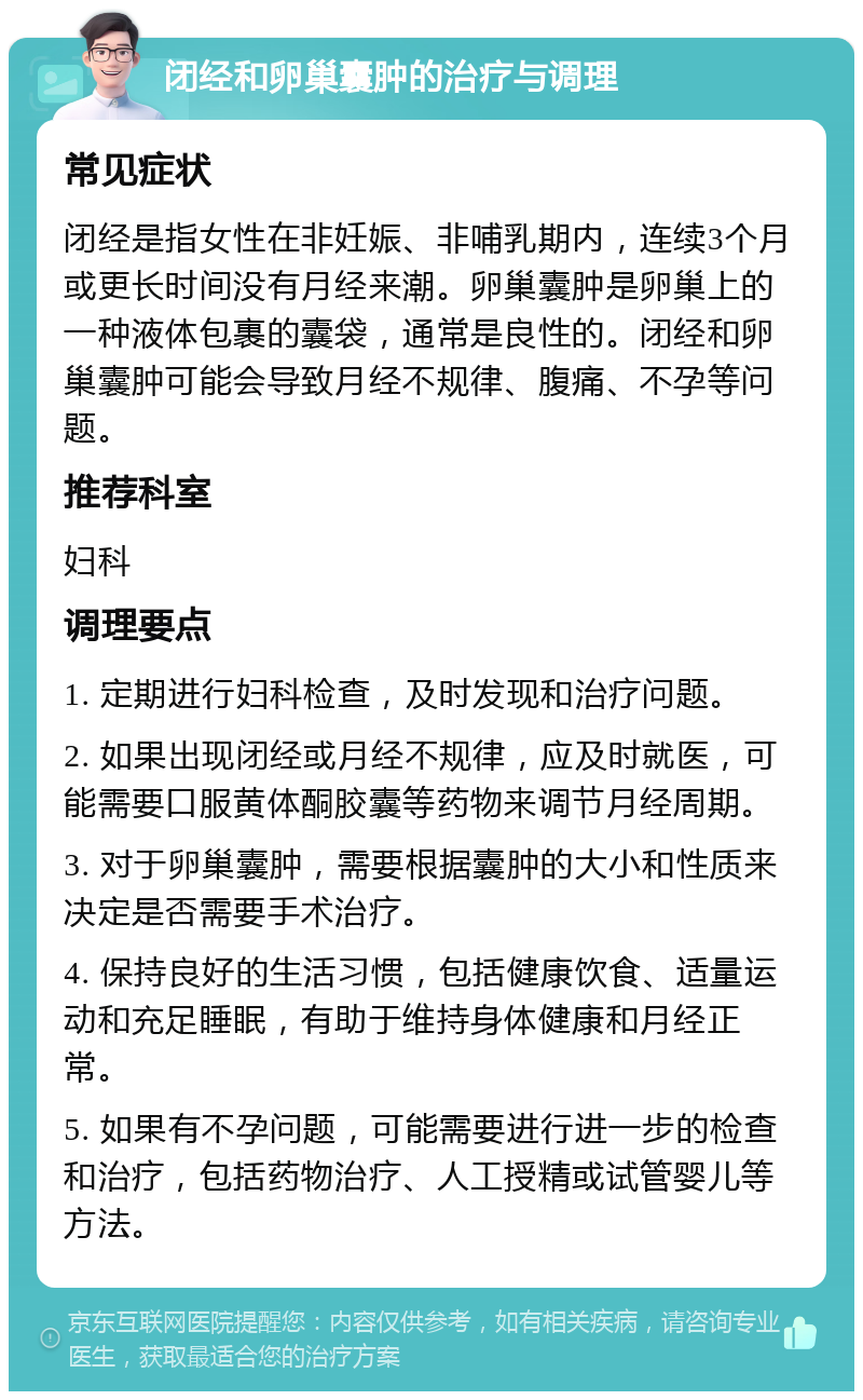 闭经和卵巢囊肿的治疗与调理 常见症状 闭经是指女性在非妊娠、非哺乳期内，连续3个月或更长时间没有月经来潮。卵巢囊肿是卵巢上的一种液体包裹的囊袋，通常是良性的。闭经和卵巢囊肿可能会导致月经不规律、腹痛、不孕等问题。 推荐科室 妇科 调理要点 1. 定期进行妇科检查，及时发现和治疗问题。 2. 如果出现闭经或月经不规律，应及时就医，可能需要口服黄体酮胶囊等药物来调节月经周期。 3. 对于卵巢囊肿，需要根据囊肿的大小和性质来决定是否需要手术治疗。 4. 保持良好的生活习惯，包括健康饮食、适量运动和充足睡眠，有助于维持身体健康和月经正常。 5. 如果有不孕问题，可能需要进行进一步的检查和治疗，包括药物治疗、人工授精或试管婴儿等方法。