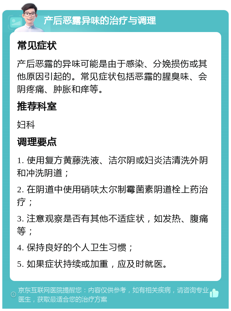 产后恶露异味的治疗与调理 常见症状 产后恶露的异味可能是由于感染、分娩损伤或其他原因引起的。常见症状包括恶露的腥臭味、会阴疼痛、肿胀和痒等。 推荐科室 妇科 调理要点 1. 使用复方黄藤洗液、洁尔阴或妇炎洁清洗外阴和冲洗阴道； 2. 在阴道中使用硝呋太尔制霉菌素阴道栓上药治疗； 3. 注意观察是否有其他不适症状，如发热、腹痛等； 4. 保持良好的个人卫生习惯； 5. 如果症状持续或加重，应及时就医。