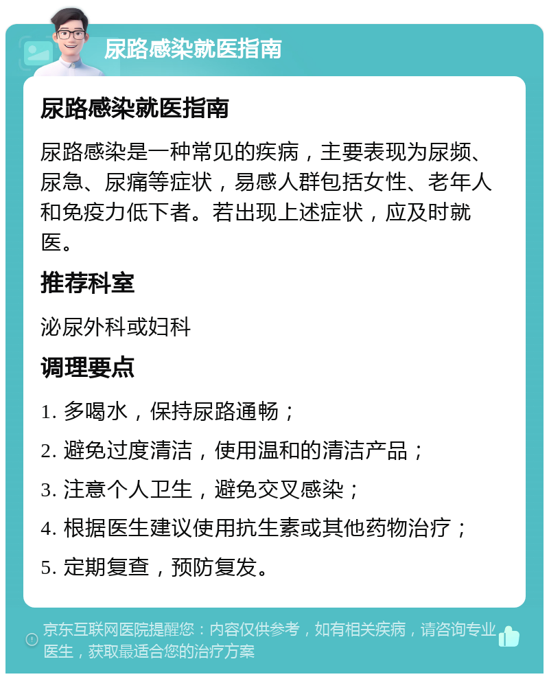 尿路感染就医指南 尿路感染就医指南 尿路感染是一种常见的疾病，主要表现为尿频、尿急、尿痛等症状，易感人群包括女性、老年人和免疫力低下者。若出现上述症状，应及时就医。 推荐科室 泌尿外科或妇科 调理要点 1. 多喝水，保持尿路通畅； 2. 避免过度清洁，使用温和的清洁产品； 3. 注意个人卫生，避免交叉感染； 4. 根据医生建议使用抗生素或其他药物治疗； 5. 定期复查，预防复发。