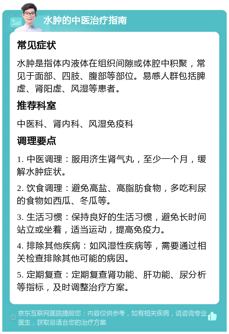 水肿的中医治疗指南 常见症状 水肿是指体内液体在组织间隙或体腔中积聚，常见于面部、四肢、腹部等部位。易感人群包括脾虚、肾阳虚、风湿等患者。 推荐科室 中医科、肾内科、风湿免疫科 调理要点 1. 中医调理：服用济生肾气丸，至少一个月，缓解水肿症状。 2. 饮食调理：避免高盐、高脂肪食物，多吃利尿的食物如西瓜、冬瓜等。 3. 生活习惯：保持良好的生活习惯，避免长时间站立或坐着，适当运动，提高免疫力。 4. 排除其他疾病：如风湿性疾病等，需要通过相关检查排除其他可能的病因。 5. 定期复查：定期复查肾功能、肝功能、尿分析等指标，及时调整治疗方案。