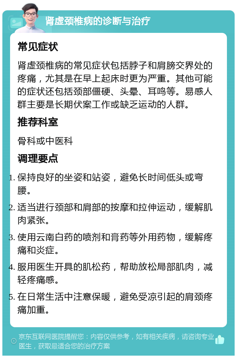 肾虚颈椎病的诊断与治疗 常见症状 肾虚颈椎病的常见症状包括脖子和肩膀交界处的疼痛，尤其是在早上起床时更为严重。其他可能的症状还包括颈部僵硬、头晕、耳鸣等。易感人群主要是长期伏案工作或缺乏运动的人群。 推荐科室 骨科或中医科 调理要点 保持良好的坐姿和站姿，避免长时间低头或弯腰。 适当进行颈部和肩部的按摩和拉伸运动，缓解肌肉紧张。 使用云南白药的喷剂和膏药等外用药物，缓解疼痛和炎症。 服用医生开具的肌松药，帮助放松局部肌肉，减轻疼痛感。 在日常生活中注意保暖，避免受凉引起的肩颈疼痛加重。