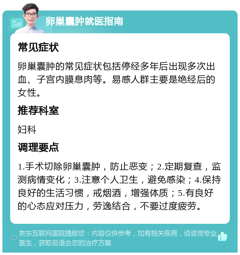 卵巢囊肿就医指南 常见症状 卵巢囊肿的常见症状包括停经多年后出现多次出血、子宫内膜息肉等。易感人群主要是绝经后的女性。 推荐科室 妇科 调理要点 1.手术切除卵巢囊肿，防止恶变；2.定期复查，监测病情变化；3.注意个人卫生，避免感染；4.保持良好的生活习惯，戒烟酒，增强体质；5.有良好的心态应对压力，劳逸结合，不要过度疲劳。