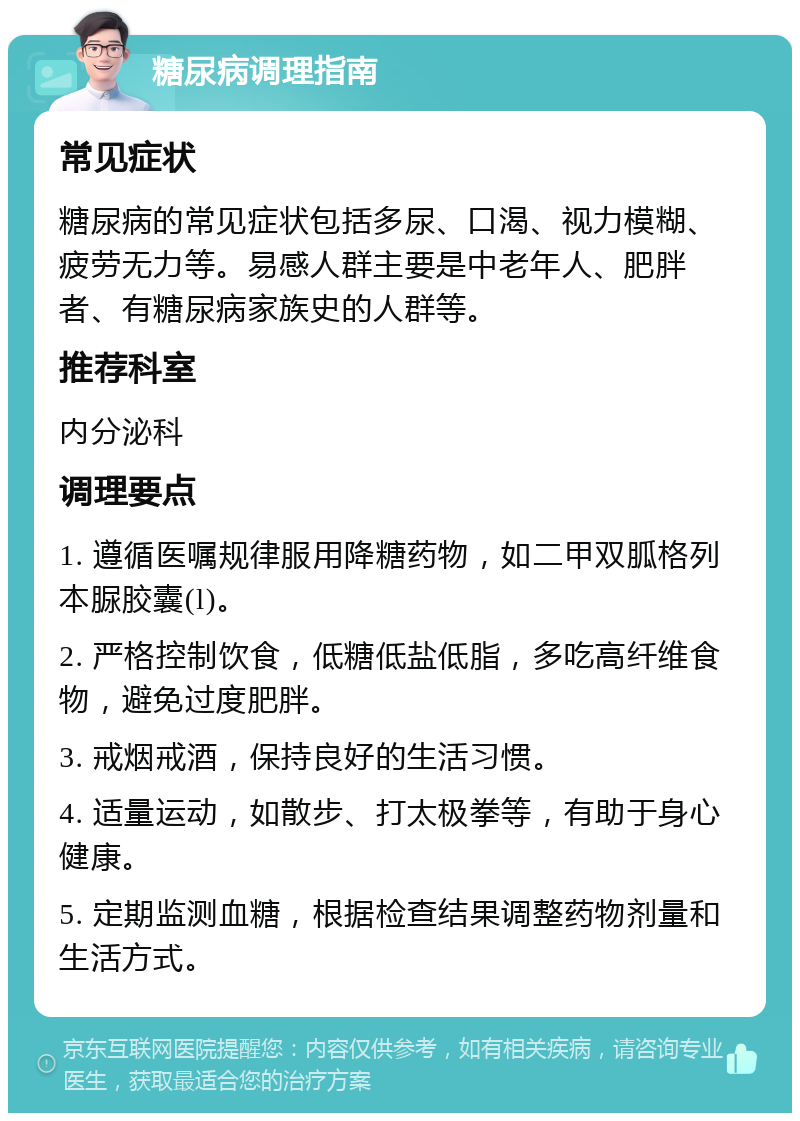 糖尿病调理指南 常见症状 糖尿病的常见症状包括多尿、口渴、视力模糊、疲劳无力等。易感人群主要是中老年人、肥胖者、有糖尿病家族史的人群等。 推荐科室 内分泌科 调理要点 1. 遵循医嘱规律服用降糖药物，如二甲双胍格列本脲胶囊(l)。 2. 严格控制饮食，低糖低盐低脂，多吃高纤维食物，避免过度肥胖。 3. 戒烟戒酒，保持良好的生活习惯。 4. 适量运动，如散步、打太极拳等，有助于身心健康。 5. 定期监测血糖，根据检查结果调整药物剂量和生活方式。