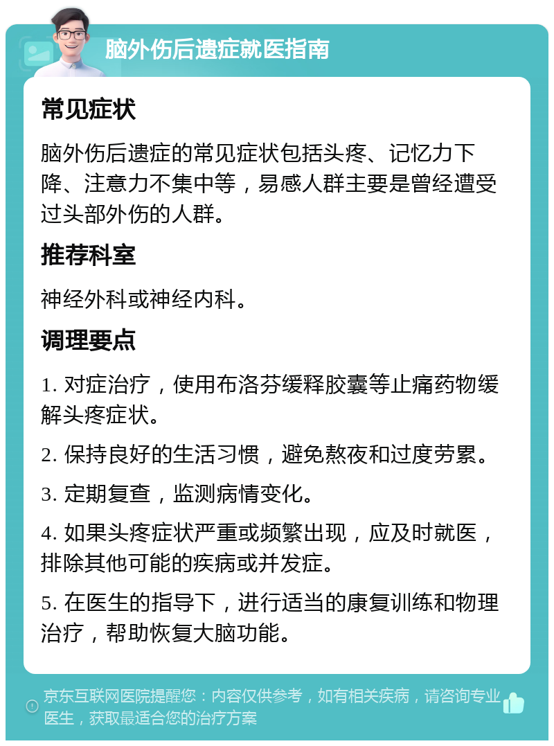 脑外伤后遗症就医指南 常见症状 脑外伤后遗症的常见症状包括头疼、记忆力下降、注意力不集中等，易感人群主要是曾经遭受过头部外伤的人群。 推荐科室 神经外科或神经内科。 调理要点 1. 对症治疗，使用布洛芬缓释胶囊等止痛药物缓解头疼症状。 2. 保持良好的生活习惯，避免熬夜和过度劳累。 3. 定期复查，监测病情变化。 4. 如果头疼症状严重或频繁出现，应及时就医，排除其他可能的疾病或并发症。 5. 在医生的指导下，进行适当的康复训练和物理治疗，帮助恢复大脑功能。