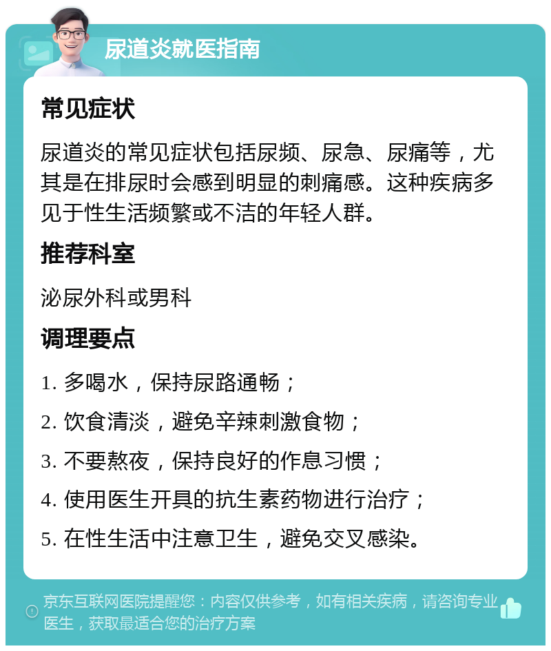 尿道炎就医指南 常见症状 尿道炎的常见症状包括尿频、尿急、尿痛等，尤其是在排尿时会感到明显的刺痛感。这种疾病多见于性生活频繁或不洁的年轻人群。 推荐科室 泌尿外科或男科 调理要点 1. 多喝水，保持尿路通畅； 2. 饮食清淡，避免辛辣刺激食物； 3. 不要熬夜，保持良好的作息习惯； 4. 使用医生开具的抗生素药物进行治疗； 5. 在性生活中注意卫生，避免交叉感染。