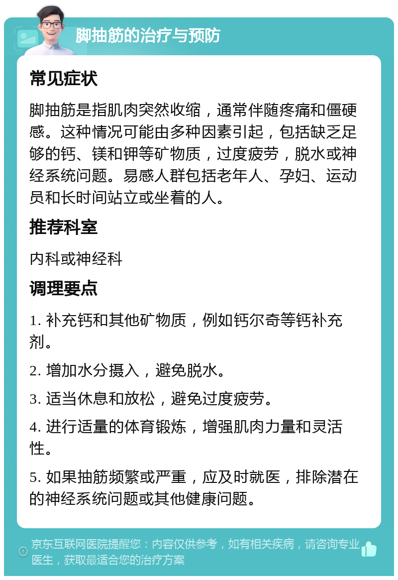 脚抽筋的治疗与预防 常见症状 脚抽筋是指肌肉突然收缩，通常伴随疼痛和僵硬感。这种情况可能由多种因素引起，包括缺乏足够的钙、镁和钾等矿物质，过度疲劳，脱水或神经系统问题。易感人群包括老年人、孕妇、运动员和长时间站立或坐着的人。 推荐科室 内科或神经科 调理要点 1. 补充钙和其他矿物质，例如钙尔奇等钙补充剂。 2. 增加水分摄入，避免脱水。 3. 适当休息和放松，避免过度疲劳。 4. 进行适量的体育锻炼，增强肌肉力量和灵活性。 5. 如果抽筋频繁或严重，应及时就医，排除潜在的神经系统问题或其他健康问题。