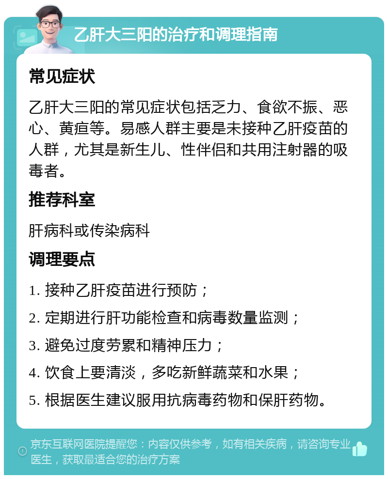 乙肝大三阳的治疗和调理指南 常见症状 乙肝大三阳的常见症状包括乏力、食欲不振、恶心、黄疸等。易感人群主要是未接种乙肝疫苗的人群，尤其是新生儿、性伴侣和共用注射器的吸毒者。 推荐科室 肝病科或传染病科 调理要点 1. 接种乙肝疫苗进行预防； 2. 定期进行肝功能检查和病毒数量监测； 3. 避免过度劳累和精神压力； 4. 饮食上要清淡，多吃新鲜蔬菜和水果； 5. 根据医生建议服用抗病毒药物和保肝药物。