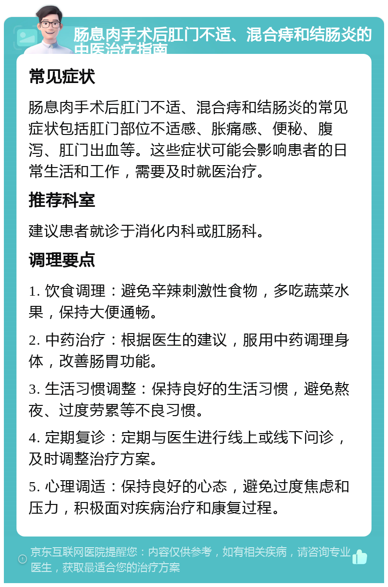 肠息肉手术后肛门不适、混合痔和结肠炎的中医治疗指南 常见症状 肠息肉手术后肛门不适、混合痔和结肠炎的常见症状包括肛门部位不适感、胀痛感、便秘、腹泻、肛门出血等。这些症状可能会影响患者的日常生活和工作，需要及时就医治疗。 推荐科室 建议患者就诊于消化内科或肛肠科。 调理要点 1. 饮食调理：避免辛辣刺激性食物，多吃蔬菜水果，保持大便通畅。 2. 中药治疗：根据医生的建议，服用中药调理身体，改善肠胃功能。 3. 生活习惯调整：保持良好的生活习惯，避免熬夜、过度劳累等不良习惯。 4. 定期复诊：定期与医生进行线上或线下问诊，及时调整治疗方案。 5. 心理调适：保持良好的心态，避免过度焦虑和压力，积极面对疾病治疗和康复过程。