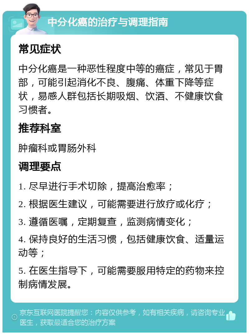 中分化癌的治疗与调理指南 常见症状 中分化癌是一种恶性程度中等的癌症，常见于胃部，可能引起消化不良、腹痛、体重下降等症状，易感人群包括长期吸烟、饮酒、不健康饮食习惯者。 推荐科室 肿瘤科或胃肠外科 调理要点 1. 尽早进行手术切除，提高治愈率； 2. 根据医生建议，可能需要进行放疗或化疗； 3. 遵循医嘱，定期复查，监测病情变化； 4. 保持良好的生活习惯，包括健康饮食、适量运动等； 5. 在医生指导下，可能需要服用特定的药物来控制病情发展。