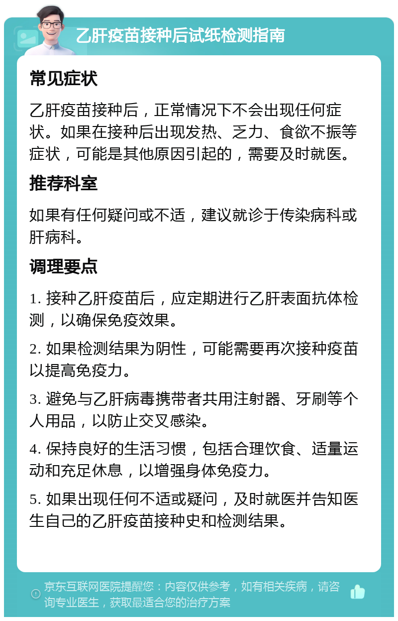 乙肝疫苗接种后试纸检测指南 常见症状 乙肝疫苗接种后，正常情况下不会出现任何症状。如果在接种后出现发热、乏力、食欲不振等症状，可能是其他原因引起的，需要及时就医。 推荐科室 如果有任何疑问或不适，建议就诊于传染病科或肝病科。 调理要点 1. 接种乙肝疫苗后，应定期进行乙肝表面抗体检测，以确保免疫效果。 2. 如果检测结果为阴性，可能需要再次接种疫苗以提高免疫力。 3. 避免与乙肝病毒携带者共用注射器、牙刷等个人用品，以防止交叉感染。 4. 保持良好的生活习惯，包括合理饮食、适量运动和充足休息，以增强身体免疫力。 5. 如果出现任何不适或疑问，及时就医并告知医生自己的乙肝疫苗接种史和检测结果。