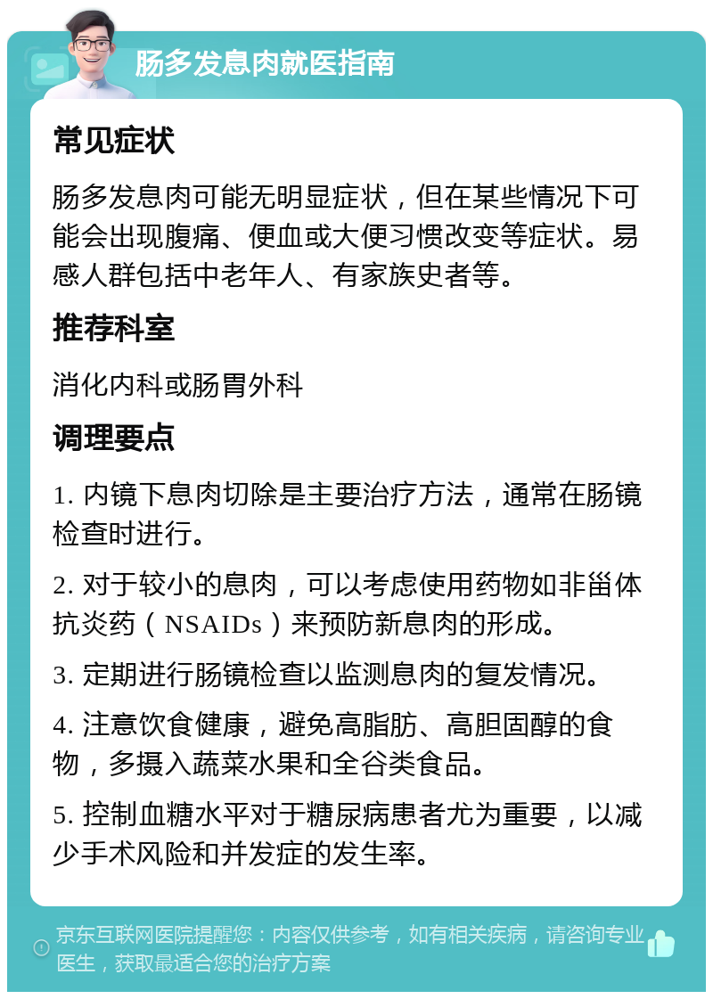 肠多发息肉就医指南 常见症状 肠多发息肉可能无明显症状，但在某些情况下可能会出现腹痛、便血或大便习惯改变等症状。易感人群包括中老年人、有家族史者等。 推荐科室 消化内科或肠胃外科 调理要点 1. 内镜下息肉切除是主要治疗方法，通常在肠镜检查时进行。 2. 对于较小的息肉，可以考虑使用药物如非甾体抗炎药（NSAIDs）来预防新息肉的形成。 3. 定期进行肠镜检查以监测息肉的复发情况。 4. 注意饮食健康，避免高脂肪、高胆固醇的食物，多摄入蔬菜水果和全谷类食品。 5. 控制血糖水平对于糖尿病患者尤为重要，以减少手术风险和并发症的发生率。