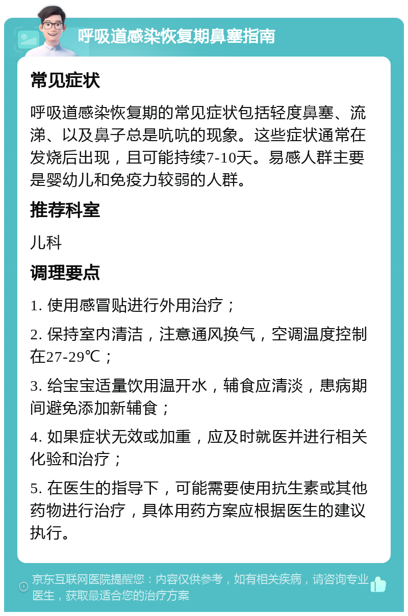 呼吸道感染恢复期鼻塞指南 常见症状 呼吸道感染恢复期的常见症状包括轻度鼻塞、流涕、以及鼻子总是吭吭的现象。这些症状通常在发烧后出现，且可能持续7-10天。易感人群主要是婴幼儿和免疫力较弱的人群。 推荐科室 儿科 调理要点 1. 使用感冒贴进行外用治疗； 2. 保持室内清洁，注意通风换气，空调温度控制在27-29℃； 3. 给宝宝适量饮用温开水，辅食应清淡，患病期间避免添加新辅食； 4. 如果症状无效或加重，应及时就医并进行相关化验和治疗； 5. 在医生的指导下，可能需要使用抗生素或其他药物进行治疗，具体用药方案应根据医生的建议执行。