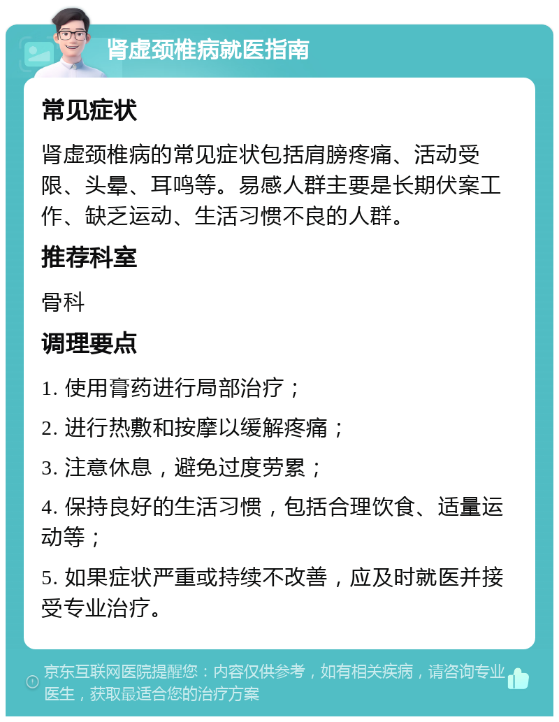 肾虚颈椎病就医指南 常见症状 肾虚颈椎病的常见症状包括肩膀疼痛、活动受限、头晕、耳鸣等。易感人群主要是长期伏案工作、缺乏运动、生活习惯不良的人群。 推荐科室 骨科 调理要点 1. 使用膏药进行局部治疗； 2. 进行热敷和按摩以缓解疼痛； 3. 注意休息，避免过度劳累； 4. 保持良好的生活习惯，包括合理饮食、适量运动等； 5. 如果症状严重或持续不改善，应及时就医并接受专业治疗。