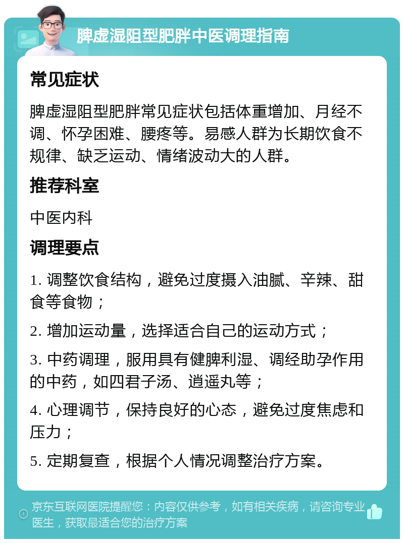 脾虚湿阻型肥胖中医调理指南 常见症状 脾虚湿阻型肥胖常见症状包括体重增加、月经不调、怀孕困难、腰疼等。易感人群为长期饮食不规律、缺乏运动、情绪波动大的人群。 推荐科室 中医内科 调理要点 1. 调整饮食结构，避免过度摄入油腻、辛辣、甜食等食物； 2. 增加运动量，选择适合自己的运动方式； 3. 中药调理，服用具有健脾利湿、调经助孕作用的中药，如四君子汤、逍遥丸等； 4. 心理调节，保持良好的心态，避免过度焦虑和压力； 5. 定期复查，根据个人情况调整治疗方案。