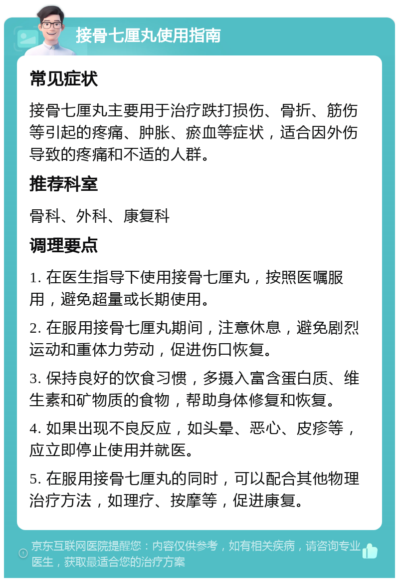 接骨七厘丸使用指南 常见症状 接骨七厘丸主要用于治疗跌打损伤、骨折、筋伤等引起的疼痛、肿胀、瘀血等症状，适合因外伤导致的疼痛和不适的人群。 推荐科室 骨科、外科、康复科 调理要点 1. 在医生指导下使用接骨七厘丸，按照医嘱服用，避免超量或长期使用。 2. 在服用接骨七厘丸期间，注意休息，避免剧烈运动和重体力劳动，促进伤口恢复。 3. 保持良好的饮食习惯，多摄入富含蛋白质、维生素和矿物质的食物，帮助身体修复和恢复。 4. 如果出现不良反应，如头晕、恶心、皮疹等，应立即停止使用并就医。 5. 在服用接骨七厘丸的同时，可以配合其他物理治疗方法，如理疗、按摩等，促进康复。