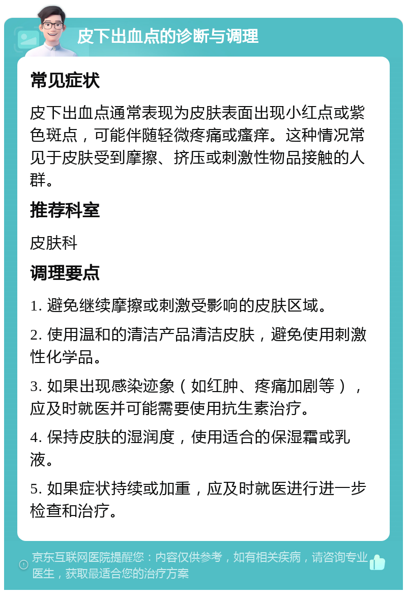 皮下出血点的诊断与调理 常见症状 皮下出血点通常表现为皮肤表面出现小红点或紫色斑点，可能伴随轻微疼痛或瘙痒。这种情况常见于皮肤受到摩擦、挤压或刺激性物品接触的人群。 推荐科室 皮肤科 调理要点 1. 避免继续摩擦或刺激受影响的皮肤区域。 2. 使用温和的清洁产品清洁皮肤，避免使用刺激性化学品。 3. 如果出现感染迹象（如红肿、疼痛加剧等），应及时就医并可能需要使用抗生素治疗。 4. 保持皮肤的湿润度，使用适合的保湿霜或乳液。 5. 如果症状持续或加重，应及时就医进行进一步检查和治疗。