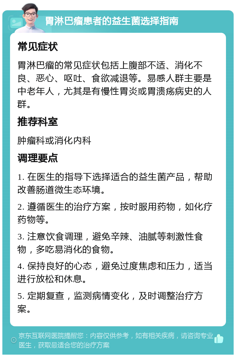 胃淋巴瘤患者的益生菌选择指南 常见症状 胃淋巴瘤的常见症状包括上腹部不适、消化不良、恶心、呕吐、食欲减退等。易感人群主要是中老年人，尤其是有慢性胃炎或胃溃疡病史的人群。 推荐科室 肿瘤科或消化内科 调理要点 1. 在医生的指导下选择适合的益生菌产品，帮助改善肠道微生态环境。 2. 遵循医生的治疗方案，按时服用药物，如化疗药物等。 3. 注意饮食调理，避免辛辣、油腻等刺激性食物，多吃易消化的食物。 4. 保持良好的心态，避免过度焦虑和压力，适当进行放松和休息。 5. 定期复查，监测病情变化，及时调整治疗方案。