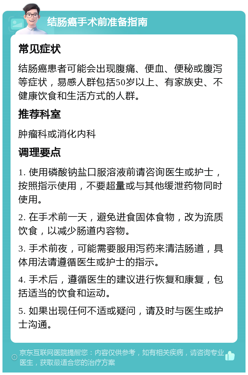 结肠癌手术前准备指南 常见症状 结肠癌患者可能会出现腹痛、便血、便秘或腹泻等症状，易感人群包括50岁以上、有家族史、不健康饮食和生活方式的人群。 推荐科室 肿瘤科或消化内科 调理要点 1. 使用磷酸钠盐口服溶液前请咨询医生或护士，按照指示使用，不要超量或与其他缓泄药物同时使用。 2. 在手术前一天，避免进食固体食物，改为流质饮食，以减少肠道内容物。 3. 手术前夜，可能需要服用泻药来清洁肠道，具体用法请遵循医生或护士的指示。 4. 手术后，遵循医生的建议进行恢复和康复，包括适当的饮食和运动。 5. 如果出现任何不适或疑问，请及时与医生或护士沟通。