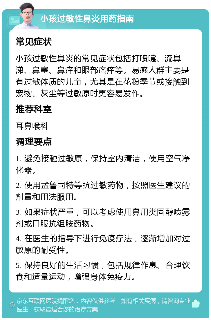 小孩过敏性鼻炎用药指南 常见症状 小孩过敏性鼻炎的常见症状包括打喷嚏、流鼻涕、鼻塞、鼻痒和眼部瘙痒等。易感人群主要是有过敏体质的儿童，尤其是在花粉季节或接触到宠物、灰尘等过敏原时更容易发作。 推荐科室 耳鼻喉科 调理要点 1. 避免接触过敏原，保持室内清洁，使用空气净化器。 2. 使用孟鲁司特等抗过敏药物，按照医生建议的剂量和用法服用。 3. 如果症状严重，可以考虑使用鼻用类固醇喷雾剂或口服抗组胺药物。 4. 在医生的指导下进行免疫疗法，逐渐增加对过敏原的耐受性。 5. 保持良好的生活习惯，包括规律作息、合理饮食和适量运动，增强身体免疫力。