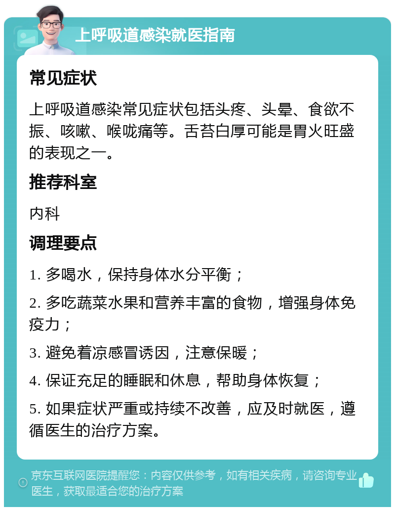 上呼吸道感染就医指南 常见症状 上呼吸道感染常见症状包括头疼、头晕、食欲不振、咳嗽、喉咙痛等。舌苔白厚可能是胃火旺盛的表现之一。 推荐科室 内科 调理要点 1. 多喝水，保持身体水分平衡； 2. 多吃蔬菜水果和营养丰富的食物，增强身体免疫力； 3. 避免着凉感冒诱因，注意保暖； 4. 保证充足的睡眠和休息，帮助身体恢复； 5. 如果症状严重或持续不改善，应及时就医，遵循医生的治疗方案。