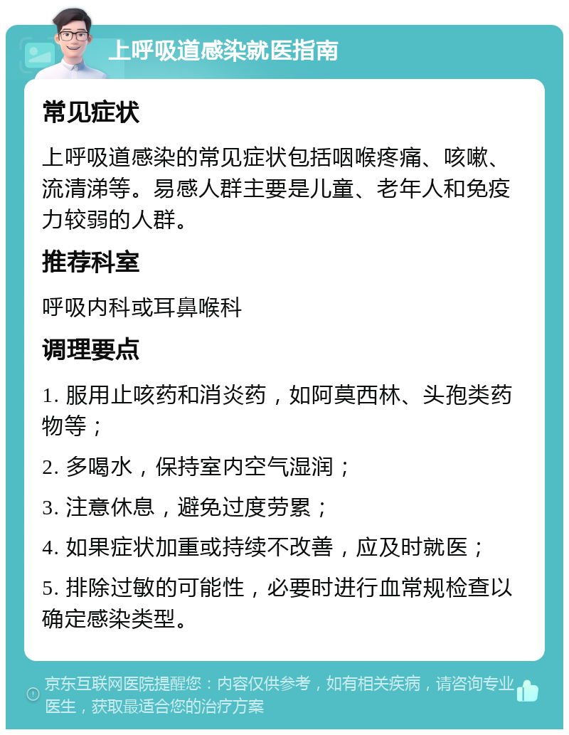 上呼吸道感染就医指南 常见症状 上呼吸道感染的常见症状包括咽喉疼痛、咳嗽、流清涕等。易感人群主要是儿童、老年人和免疫力较弱的人群。 推荐科室 呼吸内科或耳鼻喉科 调理要点 1. 服用止咳药和消炎药，如阿莫西林、头孢类药物等； 2. 多喝水，保持室内空气湿润； 3. 注意休息，避免过度劳累； 4. 如果症状加重或持续不改善，应及时就医； 5. 排除过敏的可能性，必要时进行血常规检查以确定感染类型。