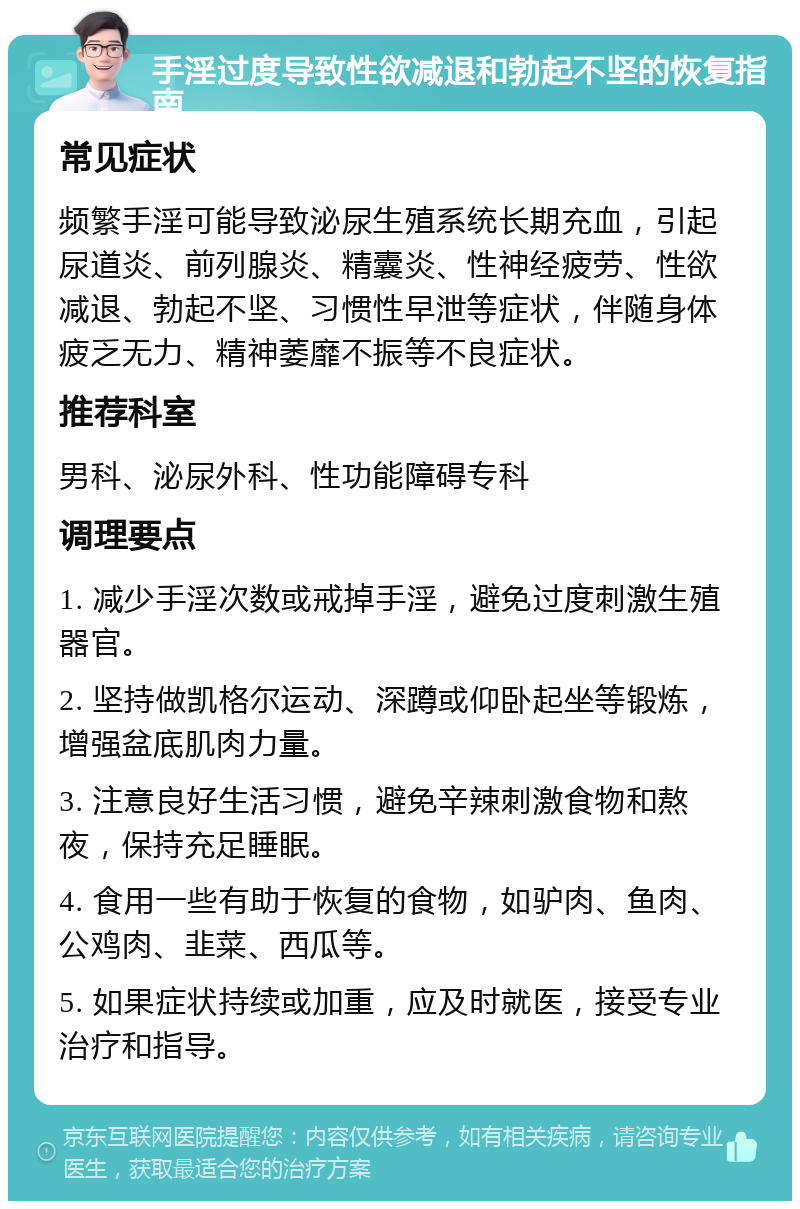 手淫过度导致性欲减退和勃起不坚的恢复指南 常见症状 频繁手淫可能导致泌尿生殖系统长期充血，引起尿道炎、前列腺炎、精囊炎、性神经疲劳、性欲减退、勃起不坚、习惯性早泄等症状，伴随身体疲乏无力、精神萎靡不振等不良症状。 推荐科室 男科、泌尿外科、性功能障碍专科 调理要点 1. 减少手淫次数或戒掉手淫，避免过度刺激生殖器官。 2. 坚持做凯格尔运动、深蹲或仰卧起坐等锻炼，增强盆底肌肉力量。 3. 注意良好生活习惯，避免辛辣刺激食物和熬夜，保持充足睡眠。 4. 食用一些有助于恢复的食物，如驴肉、鱼肉、公鸡肉、韭菜、西瓜等。 5. 如果症状持续或加重，应及时就医，接受专业治疗和指导。