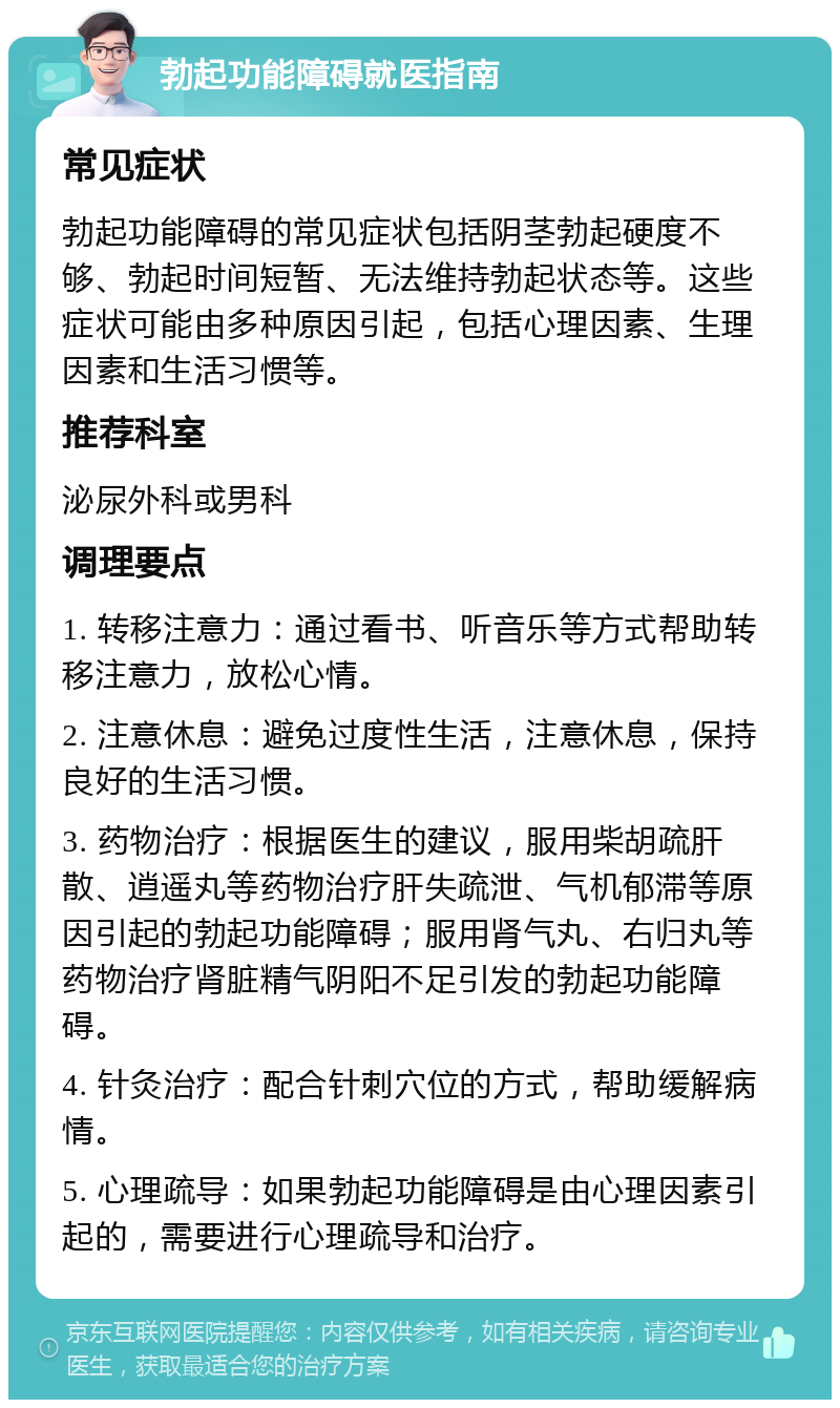 勃起功能障碍就医指南 常见症状 勃起功能障碍的常见症状包括阴茎勃起硬度不够、勃起时间短暂、无法维持勃起状态等。这些症状可能由多种原因引起，包括心理因素、生理因素和生活习惯等。 推荐科室 泌尿外科或男科 调理要点 1. 转移注意力：通过看书、听音乐等方式帮助转移注意力，放松心情。 2. 注意休息：避免过度性生活，注意休息，保持良好的生活习惯。 3. 药物治疗：根据医生的建议，服用柴胡疏肝散、逍遥丸等药物治疗肝失疏泄、气机郁滞等原因引起的勃起功能障碍；服用肾气丸、右归丸等药物治疗肾脏精气阴阳不足引发的勃起功能障碍。 4. 针灸治疗：配合针刺穴位的方式，帮助缓解病情。 5. 心理疏导：如果勃起功能障碍是由心理因素引起的，需要进行心理疏导和治疗。