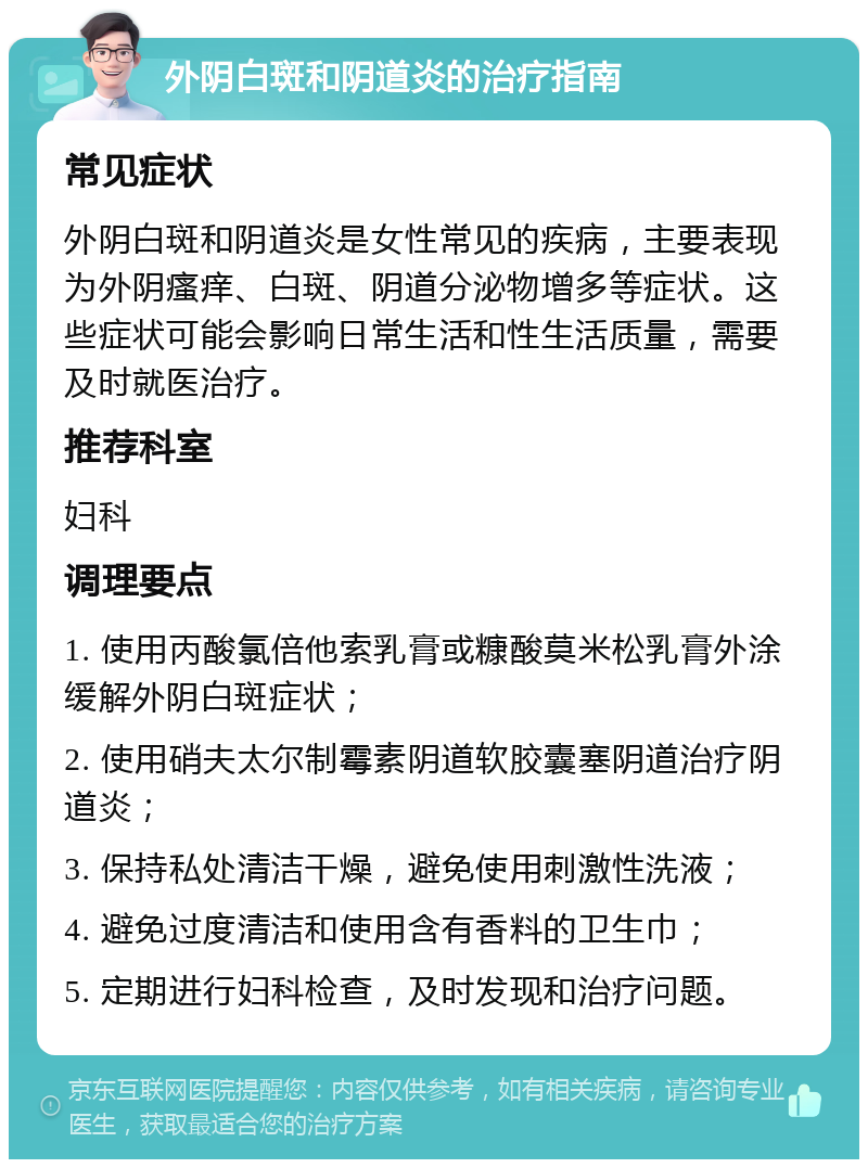 外阴白斑和阴道炎的治疗指南 常见症状 外阴白斑和阴道炎是女性常见的疾病，主要表现为外阴瘙痒、白斑、阴道分泌物增多等症状。这些症状可能会影响日常生活和性生活质量，需要及时就医治疗。 推荐科室 妇科 调理要点 1. 使用丙酸氯倍他索乳膏或糠酸莫米松乳膏外涂缓解外阴白斑症状； 2. 使用硝夫太尔制霉素阴道软胶囊塞阴道治疗阴道炎； 3. 保持私处清洁干燥，避免使用刺激性洗液； 4. 避免过度清洁和使用含有香料的卫生巾； 5. 定期进行妇科检查，及时发现和治疗问题。