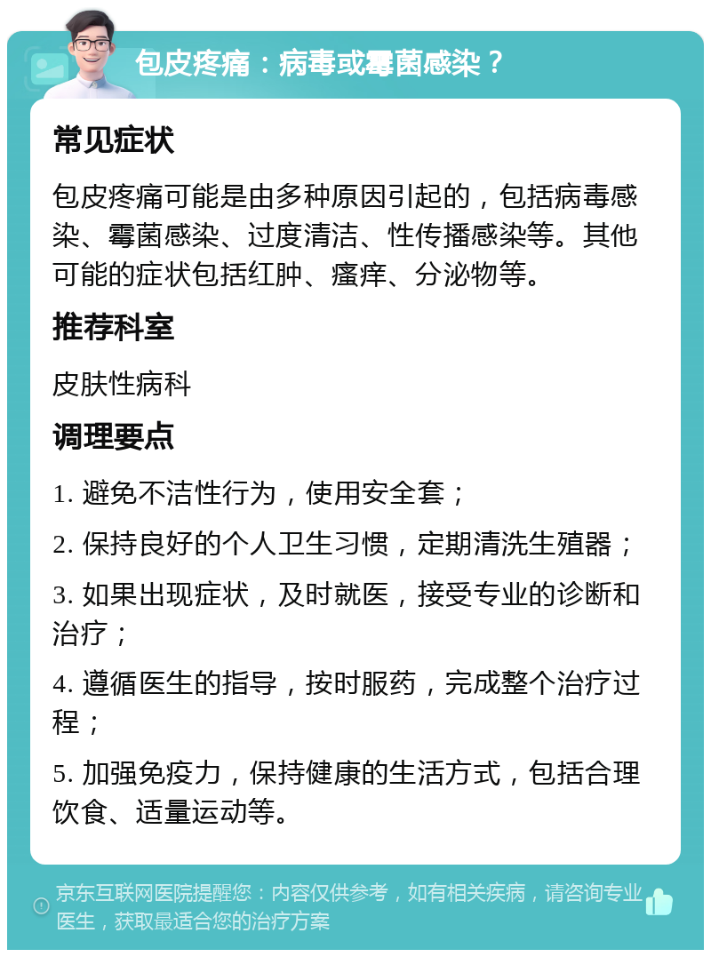 包皮疼痛：病毒或霉菌感染？ 常见症状 包皮疼痛可能是由多种原因引起的，包括病毒感染、霉菌感染、过度清洁、性传播感染等。其他可能的症状包括红肿、瘙痒、分泌物等。 推荐科室 皮肤性病科 调理要点 1. 避免不洁性行为，使用安全套； 2. 保持良好的个人卫生习惯，定期清洗生殖器； 3. 如果出现症状，及时就医，接受专业的诊断和治疗； 4. 遵循医生的指导，按时服药，完成整个治疗过程； 5. 加强免疫力，保持健康的生活方式，包括合理饮食、适量运动等。