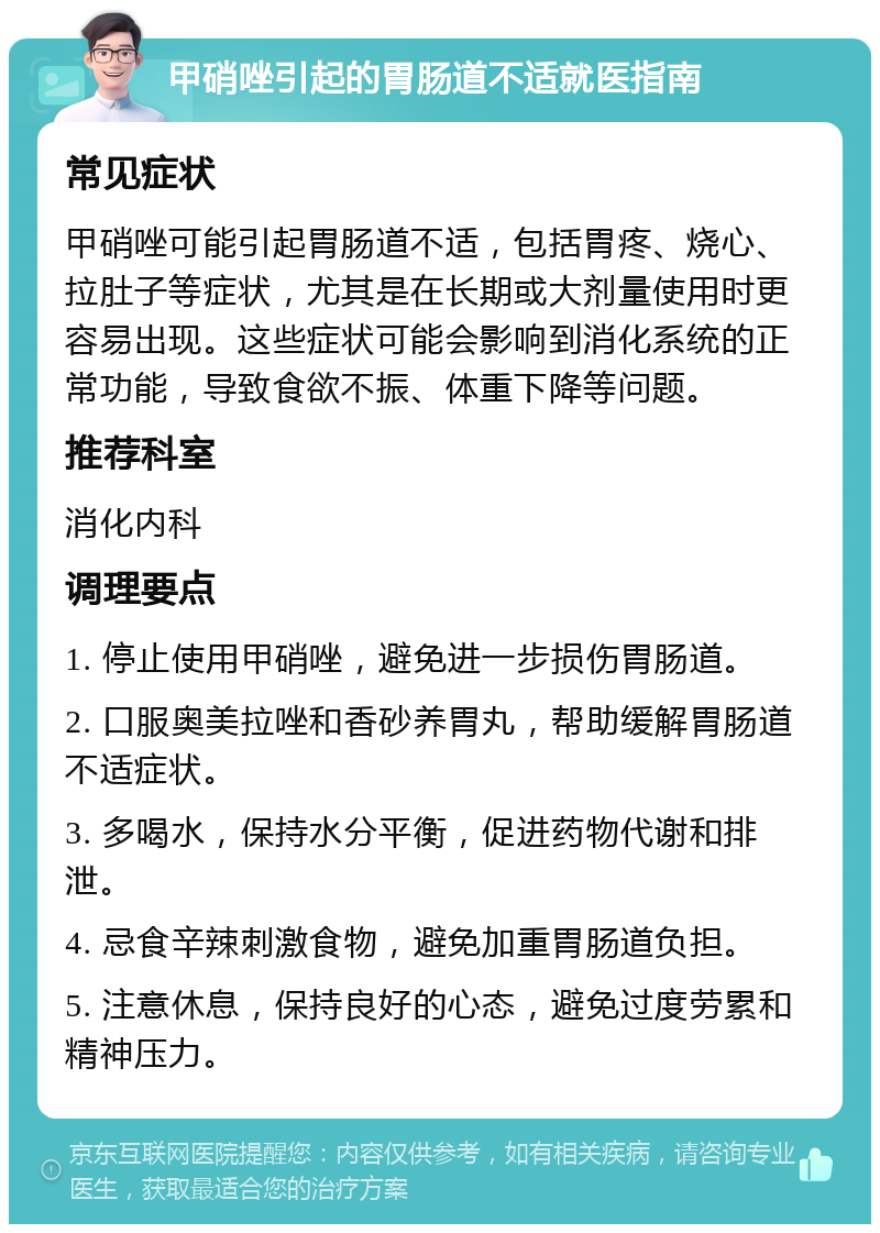 甲硝唑引起的胃肠道不适就医指南 常见症状 甲硝唑可能引起胃肠道不适，包括胃疼、烧心、拉肚子等症状，尤其是在长期或大剂量使用时更容易出现。这些症状可能会影响到消化系统的正常功能，导致食欲不振、体重下降等问题。 推荐科室 消化内科 调理要点 1. 停止使用甲硝唑，避免进一步损伤胃肠道。 2. 口服奥美拉唑和香砂养胃丸，帮助缓解胃肠道不适症状。 3. 多喝水，保持水分平衡，促进药物代谢和排泄。 4. 忌食辛辣刺激食物，避免加重胃肠道负担。 5. 注意休息，保持良好的心态，避免过度劳累和精神压力。