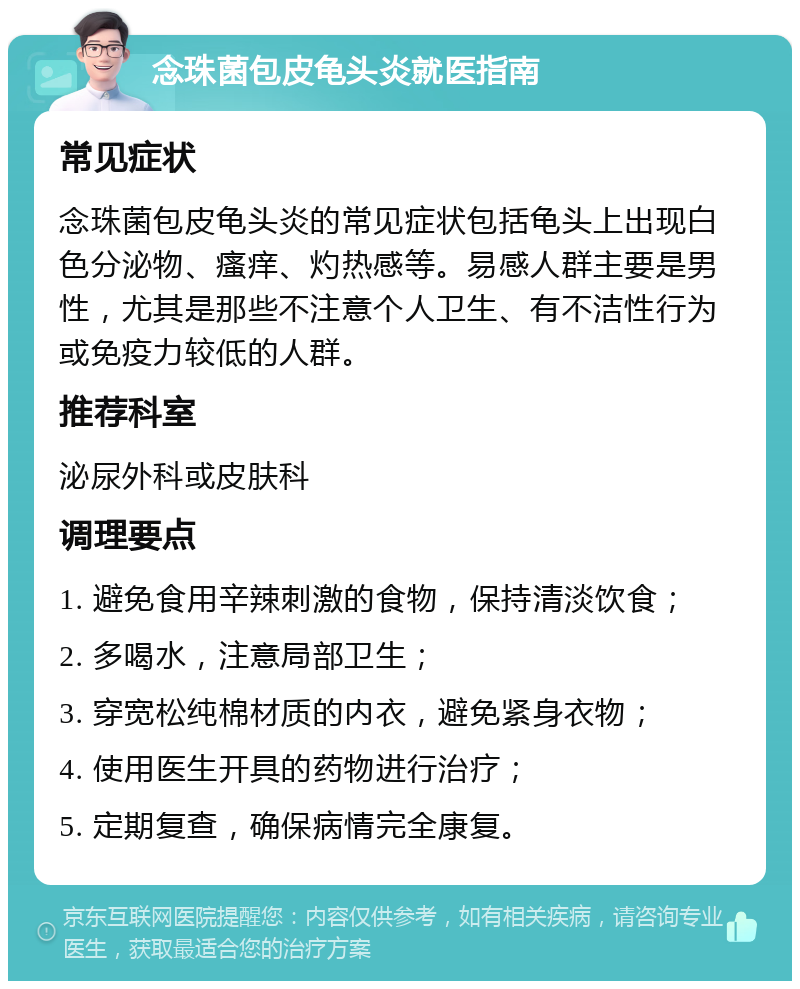 念珠菌包皮龟头炎就医指南 常见症状 念珠菌包皮龟头炎的常见症状包括龟头上出现白色分泌物、瘙痒、灼热感等。易感人群主要是男性，尤其是那些不注意个人卫生、有不洁性行为或免疫力较低的人群。 推荐科室 泌尿外科或皮肤科 调理要点 1. 避免食用辛辣刺激的食物，保持清淡饮食； 2. 多喝水，注意局部卫生； 3. 穿宽松纯棉材质的内衣，避免紧身衣物； 4. 使用医生开具的药物进行治疗； 5. 定期复查，确保病情完全康复。