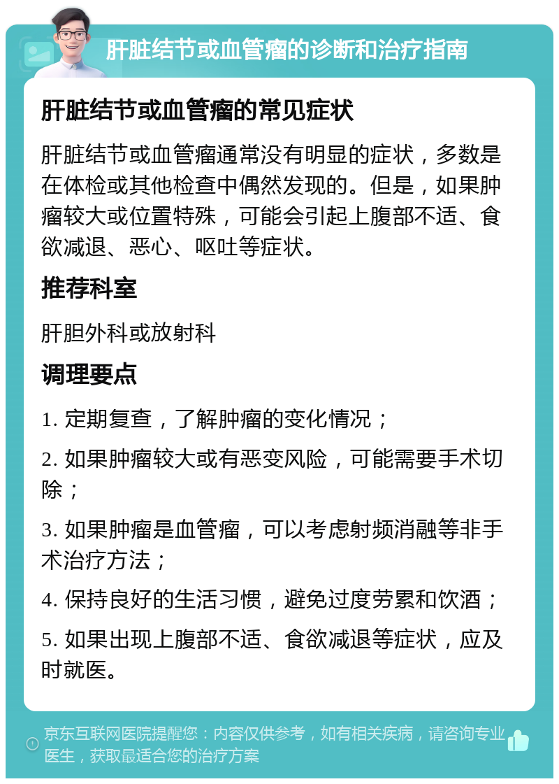 肝脏结节或血管瘤的诊断和治疗指南 肝脏结节或血管瘤的常见症状 肝脏结节或血管瘤通常没有明显的症状，多数是在体检或其他检查中偶然发现的。但是，如果肿瘤较大或位置特殊，可能会引起上腹部不适、食欲减退、恶心、呕吐等症状。 推荐科室 肝胆外科或放射科 调理要点 1. 定期复查，了解肿瘤的变化情况； 2. 如果肿瘤较大或有恶变风险，可能需要手术切除； 3. 如果肿瘤是血管瘤，可以考虑射频消融等非手术治疗方法； 4. 保持良好的生活习惯，避免过度劳累和饮酒； 5. 如果出现上腹部不适、食欲减退等症状，应及时就医。