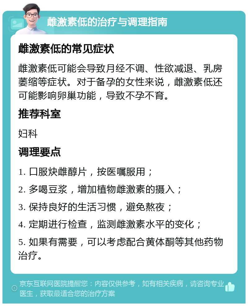 雌激素低的治疗与调理指南 雌激素低的常见症状 雌激素低可能会导致月经不调、性欲减退、乳房萎缩等症状。对于备孕的女性来说，雌激素低还可能影响卵巢功能，导致不孕不育。 推荐科室 妇科 调理要点 1. 口服炔雌醇片，按医嘱服用； 2. 多喝豆浆，增加植物雌激素的摄入； 3. 保持良好的生活习惯，避免熬夜； 4. 定期进行检查，监测雌激素水平的变化； 5. 如果有需要，可以考虑配合黄体酮等其他药物治疗。