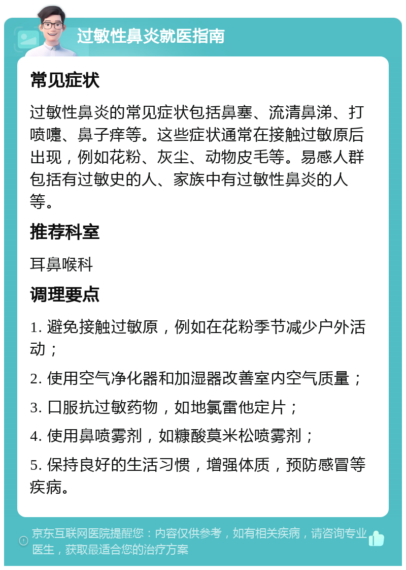 过敏性鼻炎就医指南 常见症状 过敏性鼻炎的常见症状包括鼻塞、流清鼻涕、打喷嚏、鼻子痒等。这些症状通常在接触过敏原后出现，例如花粉、灰尘、动物皮毛等。易感人群包括有过敏史的人、家族中有过敏性鼻炎的人等。 推荐科室 耳鼻喉科 调理要点 1. 避免接触过敏原，例如在花粉季节减少户外活动； 2. 使用空气净化器和加湿器改善室内空气质量； 3. 口服抗过敏药物，如地氯雷他定片； 4. 使用鼻喷雾剂，如糠酸莫米松喷雾剂； 5. 保持良好的生活习惯，增强体质，预防感冒等疾病。