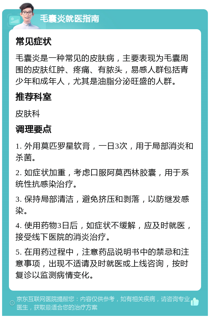 毛囊炎就医指南 常见症状 毛囊炎是一种常见的皮肤病，主要表现为毛囊周围的皮肤红肿、疼痛、有脓头，易感人群包括青少年和成年人，尤其是油脂分泌旺盛的人群。 推荐科室 皮肤科 调理要点 1. 外用莫匹罗星软膏，一日3次，用于局部消炎和杀菌。 2. 如症状加重，考虑口服阿莫西林胶囊，用于系统性抗感染治疗。 3. 保持局部清洁，避免挤压和剥落，以防继发感染。 4. 使用药物3日后，如症状不缓解，应及时就医，接受线下医院的消炎治疗。 5. 在用药过程中，注意药品说明书中的禁忌和注意事项，出现不适请及时就医或上线咨询，按时复诊以监测病情变化。