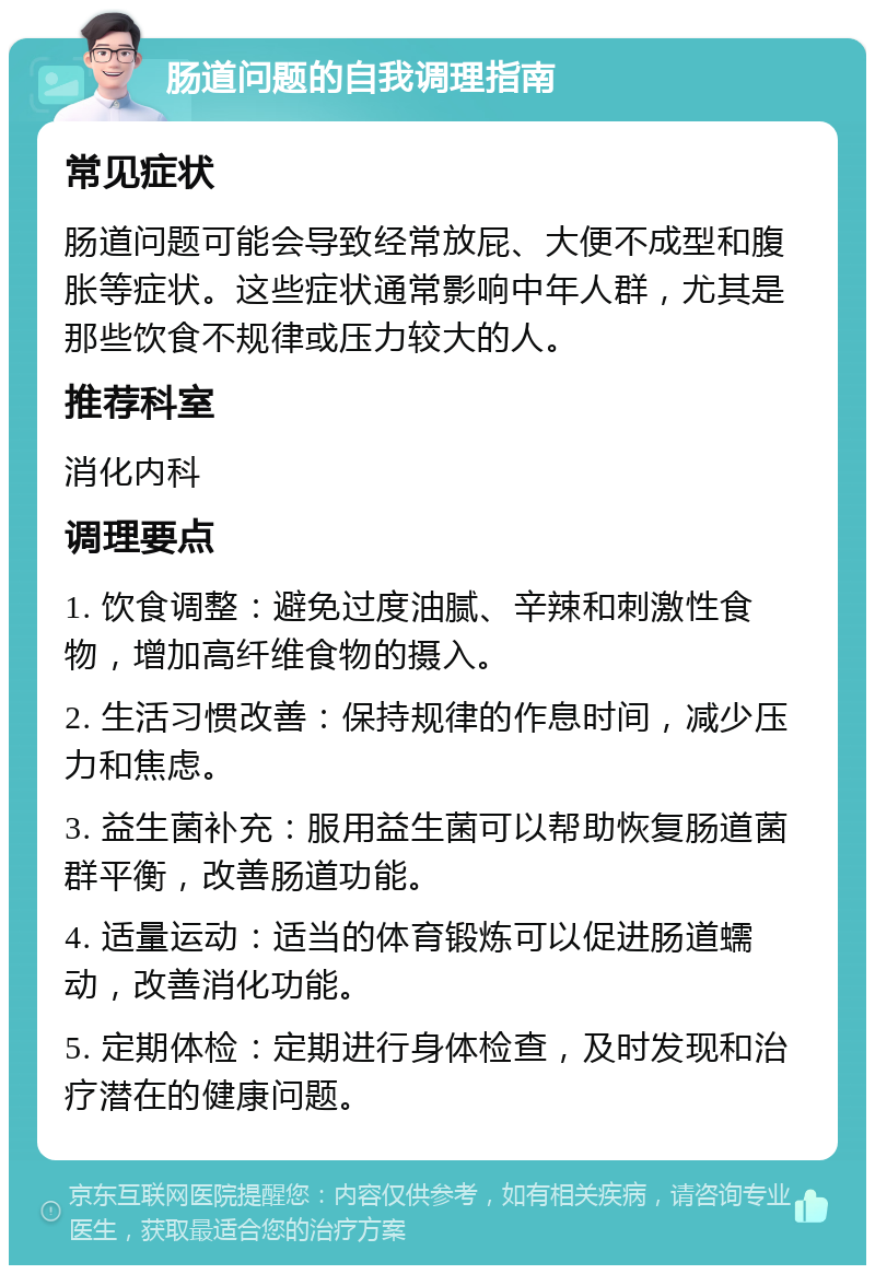 肠道问题的自我调理指南 常见症状 肠道问题可能会导致经常放屁、大便不成型和腹胀等症状。这些症状通常影响中年人群，尤其是那些饮食不规律或压力较大的人。 推荐科室 消化内科 调理要点 1. 饮食调整：避免过度油腻、辛辣和刺激性食物，增加高纤维食物的摄入。 2. 生活习惯改善：保持规律的作息时间，减少压力和焦虑。 3. 益生菌补充：服用益生菌可以帮助恢复肠道菌群平衡，改善肠道功能。 4. 适量运动：适当的体育锻炼可以促进肠道蠕动，改善消化功能。 5. 定期体检：定期进行身体检查，及时发现和治疗潜在的健康问题。